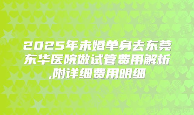 2025年未婚单身去东莞东华医院做试管费用解析,附详细费用明细
