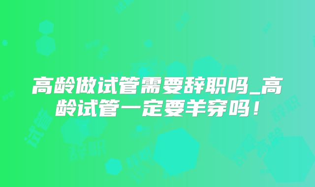 高龄做试管需要辞职吗_高龄试管一定要羊穿吗!