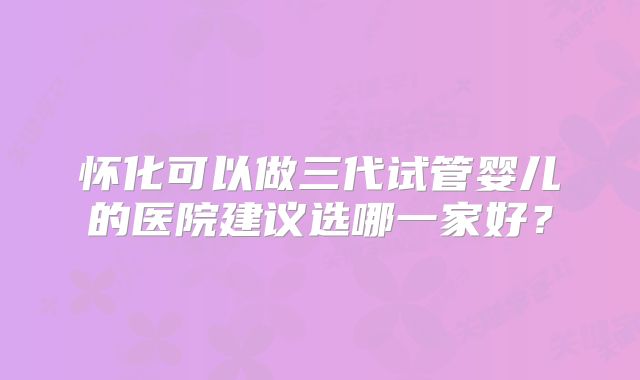 怀化可以做三代试管婴儿的医院建议选哪一家好?