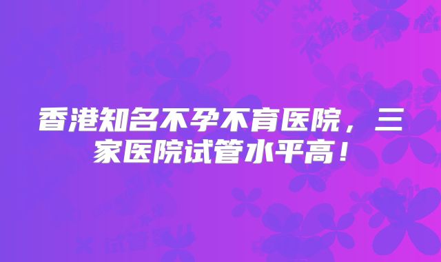 香港知名不孕不育医院，三家医院试管水平高！