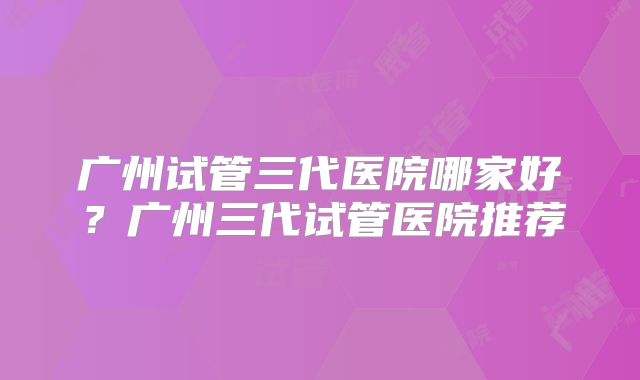 广州试管三代医院哪家好？广州三代试管医院推荐