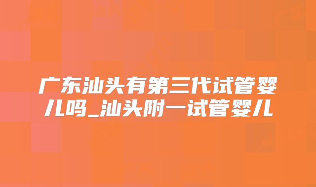 广东汕头有第三代试管婴儿吗_汕头附一试管婴儿