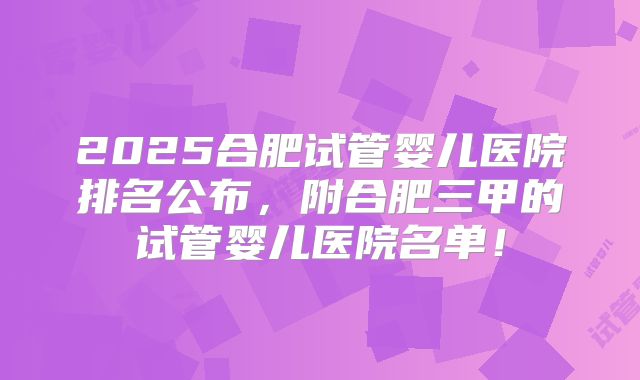 2025合肥试管婴儿医院排名公布，附合肥三甲的试管婴儿医院名单！