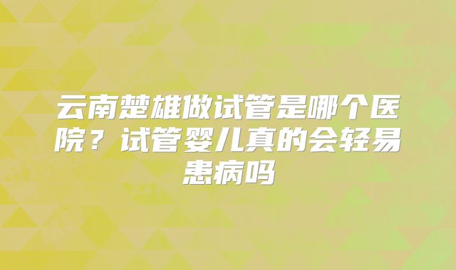 云南楚雄做试管是哪个医院？试管婴儿真的会轻易患病吗
