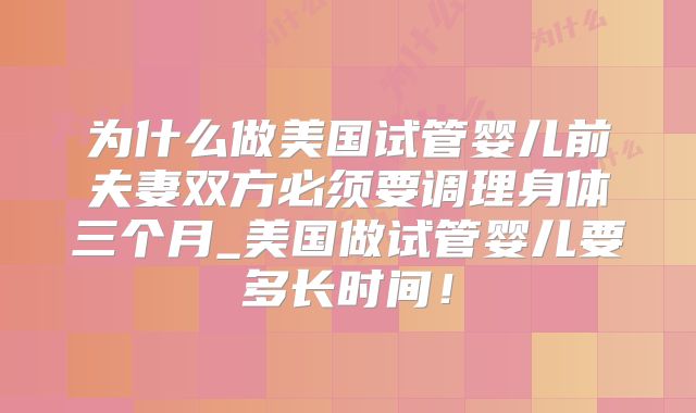 为什么做美国试管婴儿前夫妻双方必须要调理身体三个月_美国做试管婴儿要多长时间！