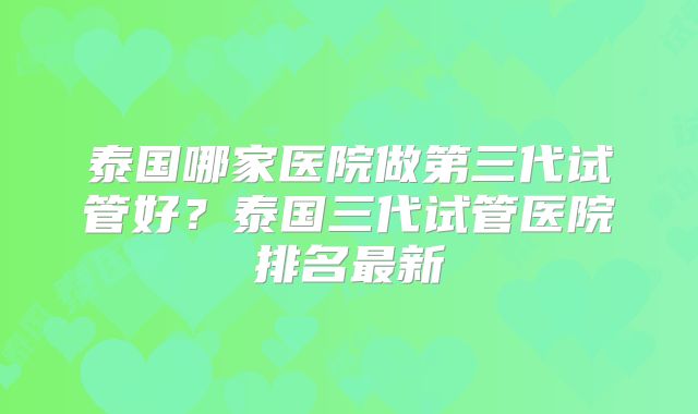 泰国哪家医院做第三代试管好？泰国三代试管医院排名最新