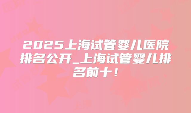 2025上海试管婴儿医院排名公开_上海试管婴儿排名前十!