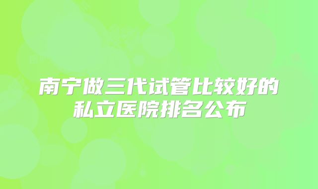 南宁做三代试管比较好的私立医院排名公布