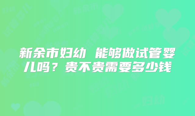 新余市妇幼 能够做试管婴儿吗?贵不贵需要多少钱
