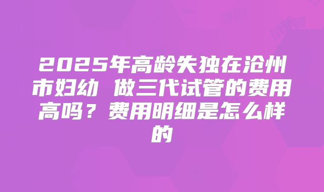 2025年高龄失独在沧州市妇幼 做三代试管的费用高吗?费用明细是怎么样的