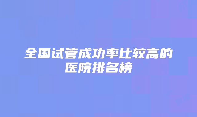 全国试管成功率比较高的医院排名榜