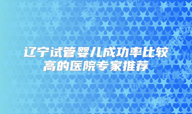 辽宁试管婴儿成功率比较高的医院专家推荐