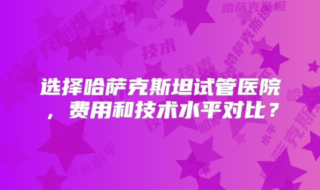 选择哈萨克斯坦试管医院，费用和技术水平对比？