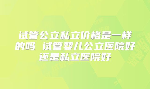 试管公立私立价格是一样的吗 试管婴儿公立医院好还是私立医院好