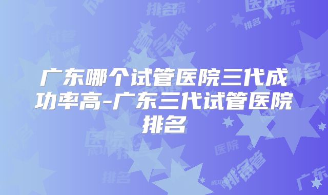 广东哪个试管医院三代成功率高-广东三代试管医院排名