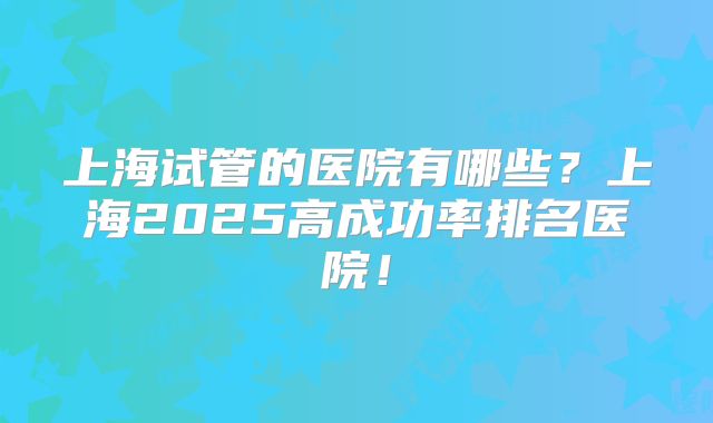 上海试管的医院有哪些?上海2025高成功率排名医院!