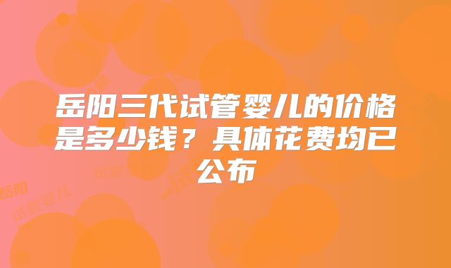 岳阳三代试管婴儿的价格是多少钱?具体花费均已公布