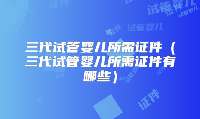 三代试管婴儿所需证件（三代试管婴儿所需证件有哪些）