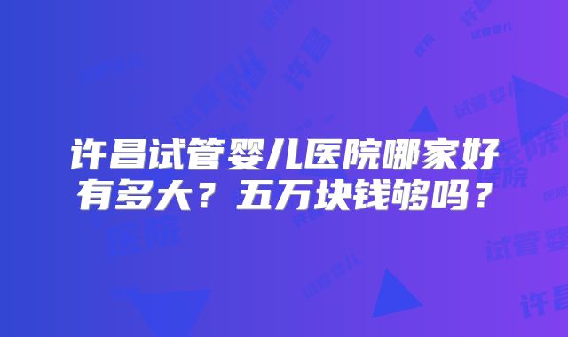 许昌试管婴儿医院哪家好有多大?五万块钱够吗?