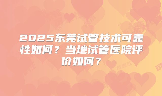 2025东莞试管技术可靠性如何？当地试管医院评价如何？