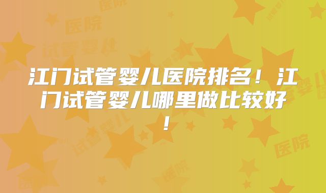 江门试管婴儿医院排名！江门试管婴儿哪里做比较好！