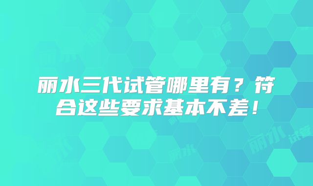 丽水三代试管哪里有?符合这些要求基本不差!