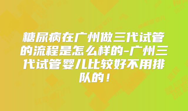 糖尿病在广州做三代试管的流程是怎么样的-广州三代试管婴儿比较好不用排队的！