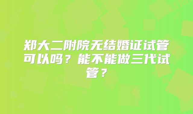 郑大二附院无结婚证试管可以吗？能不能做三代试管？