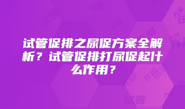 试管促排之尿促方案全解析？试管促排打尿促起什么作用？