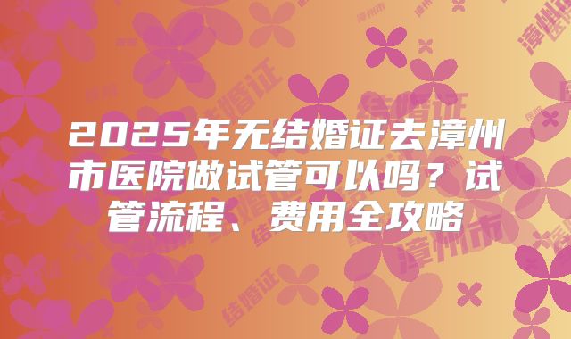2025年无结婚证去漳州市医院做试管可以吗?试管流程、费用全攻略