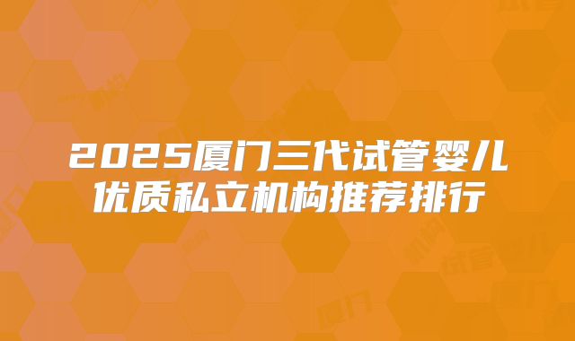 2025厦门三代试管婴儿优质私立机构推荐排行