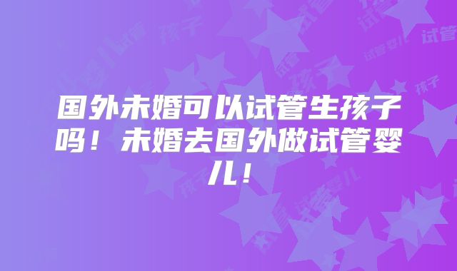 国外未婚可以试管生孩子吗!未婚去国外做试管婴儿!