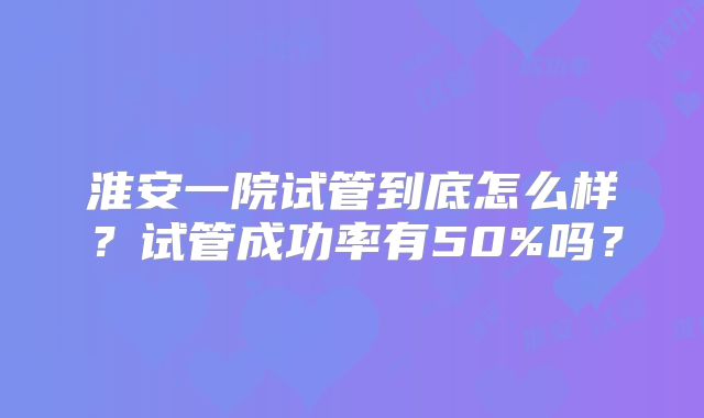 淮安一院试管到底怎么样？试管成功率有50%吗？