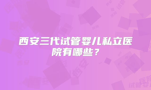西安三代试管婴儿私立医院有哪些？