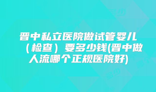 晋中私立医院做试管婴儿（检查）要多少钱(晋中做人流哪个正规医院好)