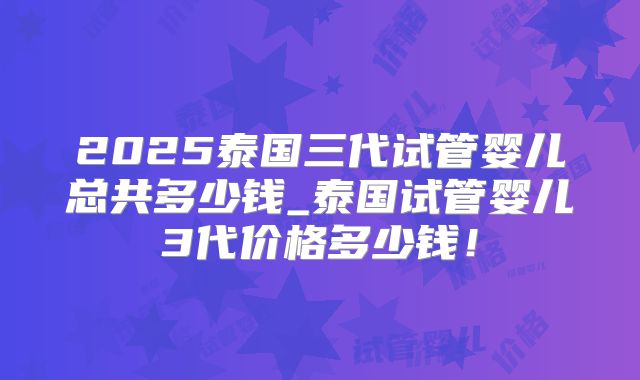 2025泰国三代试管婴儿总共多少钱_泰国试管婴儿3代价格多少钱！