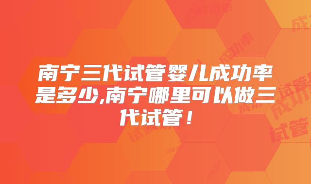 南宁三代试管婴儿成功率是多少,南宁哪里可以做三代试管！