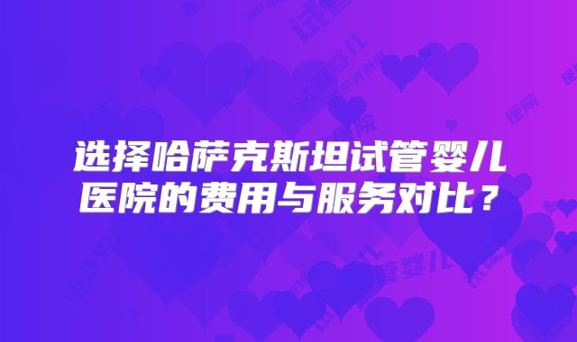 选择哈萨克斯坦试管婴儿医院的费用与服务对比？