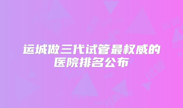运城做三代试管最权威的医院排名公布