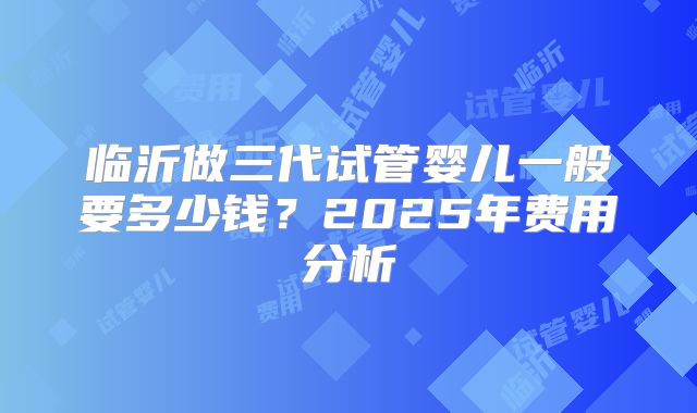 临沂做三代试管婴儿一般要多少钱？2025年费用分析