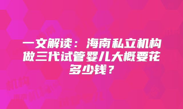 一文解读：海南私立机构做三代试管婴儿大概要花多少钱？