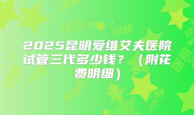 2025昆明爱维艾夫医院试管三代多少钱?(附花费明细)