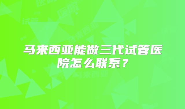 马来西亚能做三代试管医院怎么联系？