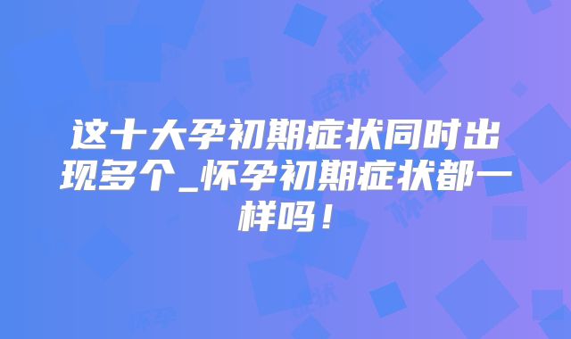 这十大孕初期症状同时出现多个_怀孕初期症状都一样吗!