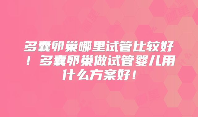 多囊卵巢哪里试管比较好！多囊卵巢做试管婴儿用什么方案好！