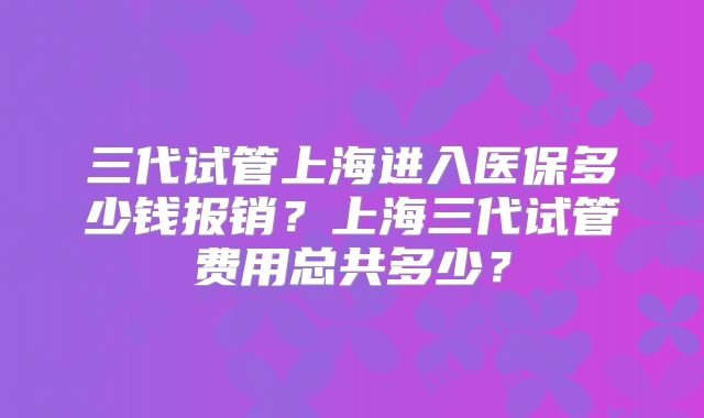 三代试管上海进入医保多少钱报销？上海三代试管费用总共多少？