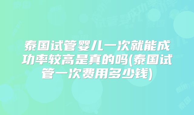 泰国试管婴儿一次就能成功率较高是真的吗(泰国试管一次费用多少钱)
