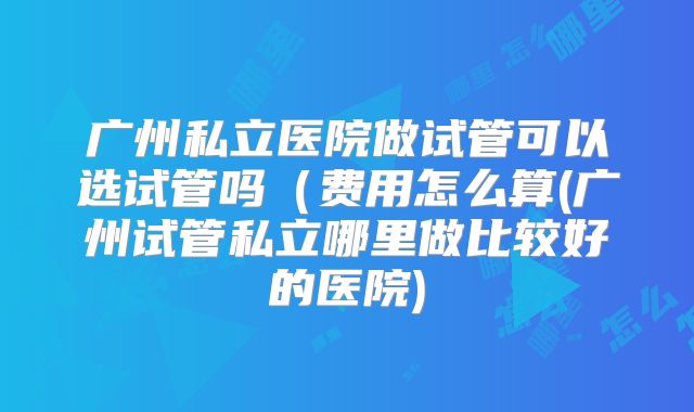 广州私立医院做试管可以选试管吗（费用怎么算(广州试管私立哪里做比较好的医院)