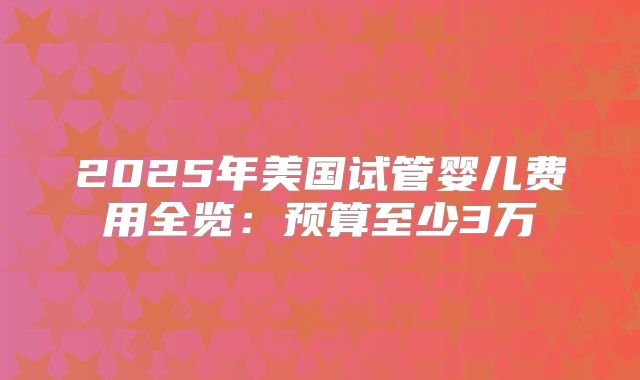 2025年美国试管婴儿费用全览：预算至少3万