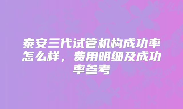 泰安三代试管机构成功率怎么样，费用明细及成功率参考